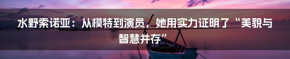 水野索诺亚：从模特到演员，她用实力证明了“美貌与智慧并存”