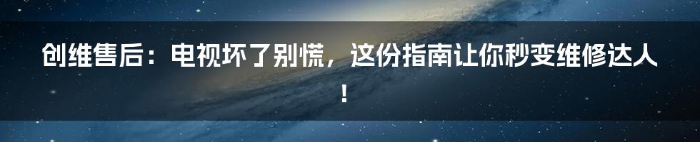 创维售后：电视坏了别慌，这份指南让你秒变维修达人！