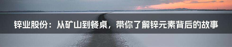 锌业股份：从矿山到餐桌，带你了解锌元素背后的故事