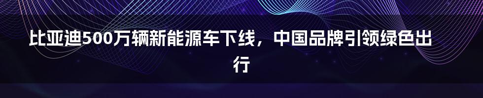 比亚迪500万辆新能源车下线，中国品牌引领绿色出行