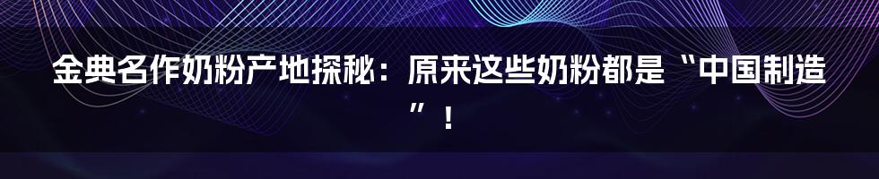 金典名作奶粉产地探秘：原来这些奶粉都是“中国制造”！