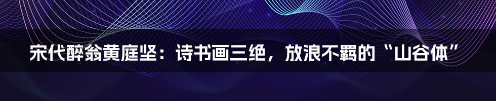 宋代醉翁黄庭坚：诗书画三绝，放浪不羁的“山谷体”