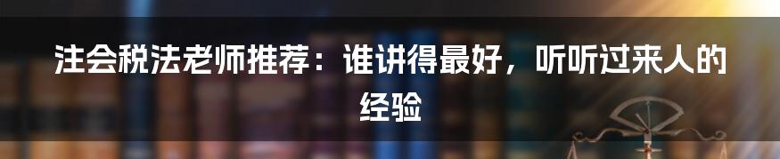 注会税法老师推荐：谁讲得最好，听听过来人的经验