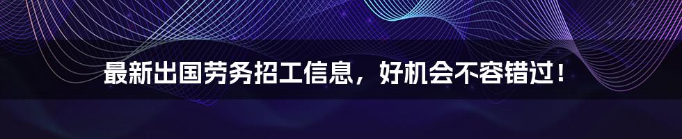 最新出国劳务招工信息，好机会不容错过！