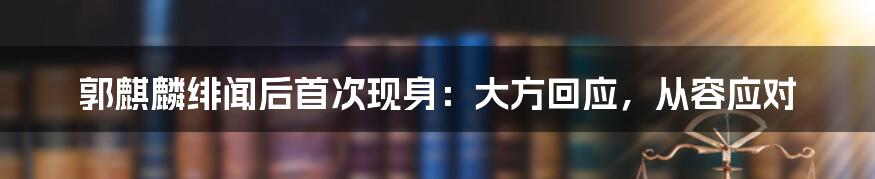 郭麒麟绯闻后首次现身：大方回应，从容应对