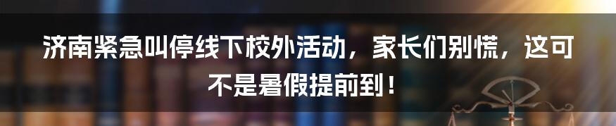 济南紧急叫停线下校外活动，家长们别慌，这可不是暑假提前到！