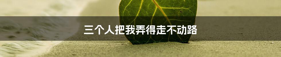 三个人把我弄得走不动路