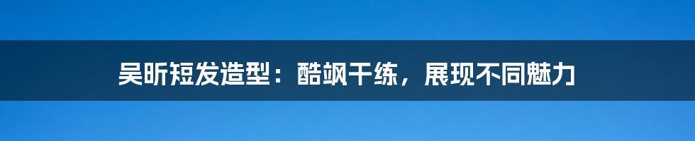 吴昕短发造型：酷飒干练，展现不同魅力