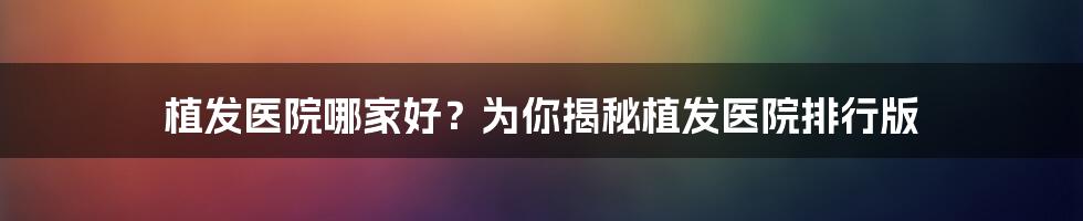 植发医院哪家好？为你揭秘植发医院排行版