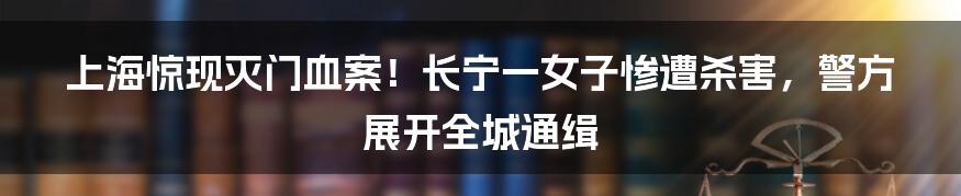 上海惊现灭门血案！长宁一女子惨遭杀害，警方展开全城通缉