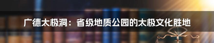 广德太极洞：省级地质公园的太极文化胜地