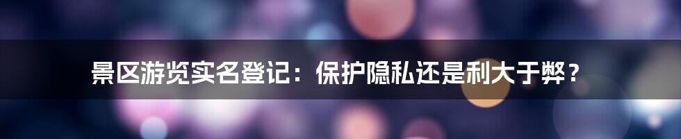 景区游览实名登记：保护隐私还是利大于弊？