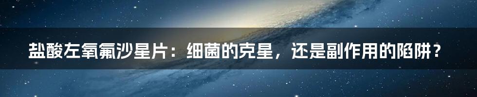 盐酸左氧氟沙星片：细菌的克星，还是副作用的陷阱？