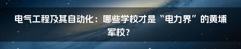 电气工程及其自动化：哪些学校才是“电力界”的黄埔军校？