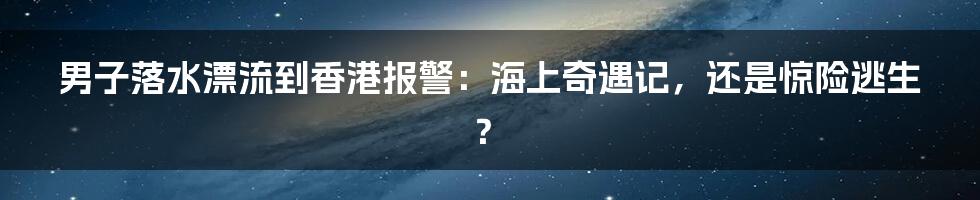 男子落水漂流到香港报警：海上奇遇记，还是惊险逃生？