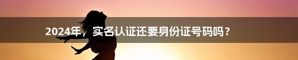 2024年，实名认证还要身份证号码吗？