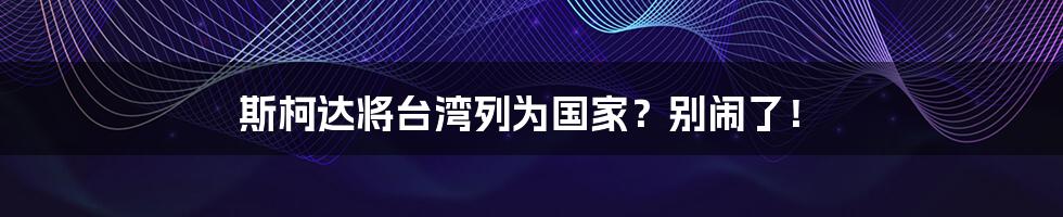 斯柯达将台湾列为国家？别闹了！