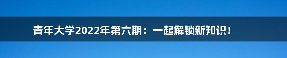 青年大学2022年第六期：一起解锁新知识！