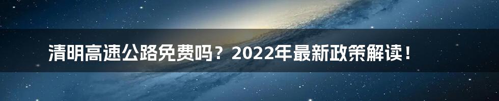 清明高速公路免费吗？2022年最新政策解读！