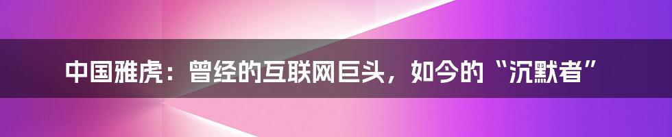 中国雅虎：曾经的互联网巨头，如今的“沉默者”