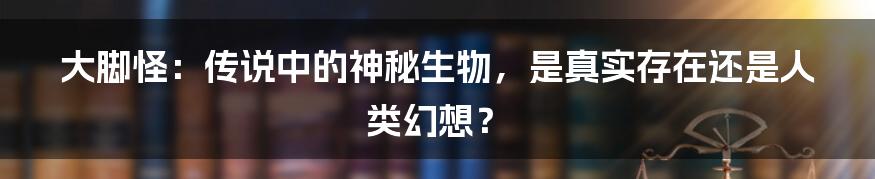 大脚怪：传说中的神秘生物，是真实存在还是人类幻想？