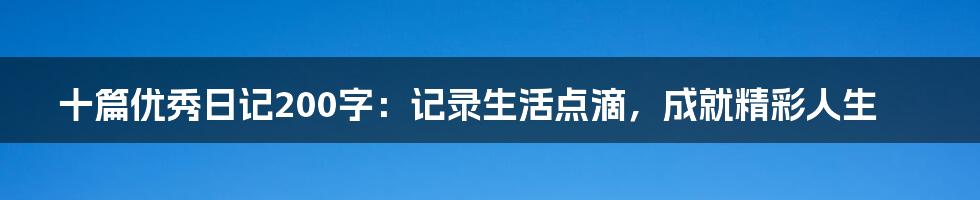 十篇优秀日记200字：记录生活点滴，成就精彩人生