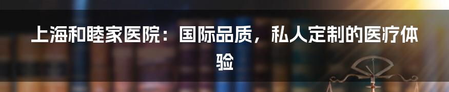 上海和睦家医院：国际品质，私人定制的医疗体验