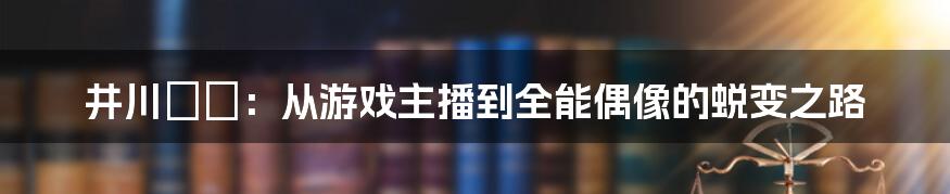 井川ゆい：从游戏主播到全能偶像的蜕变之路