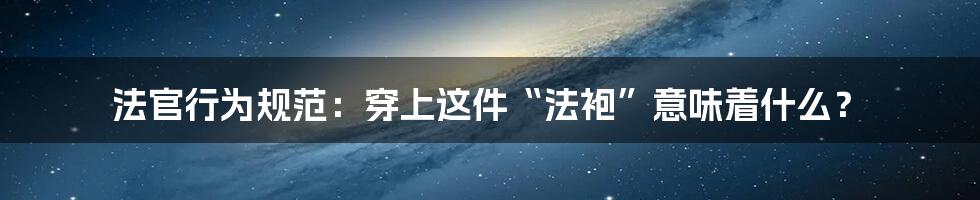 法官行为规范：穿上这件“法袍”意味着什么？