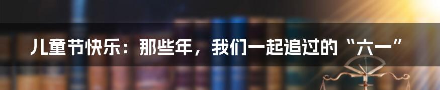 儿童节快乐：那些年，我们一起追过的“六一”