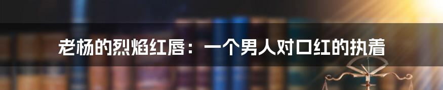 老杨的烈焰红唇：一个男人对口红的执着