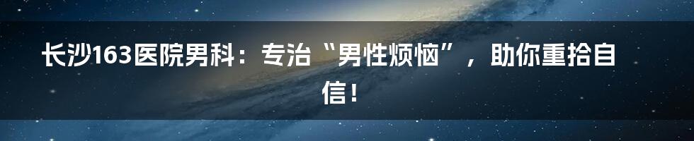 长沙163医院男科：专治“男性烦恼”，助你重拾自信！