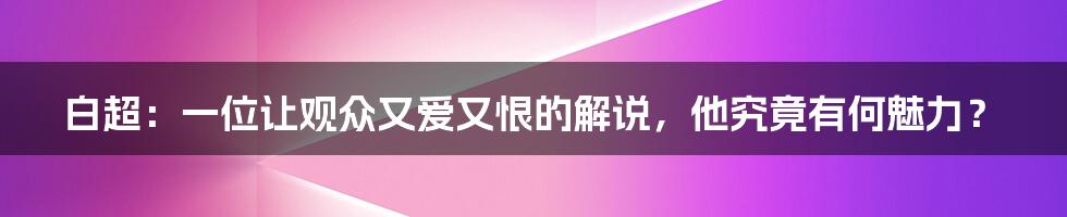 白超：一位让观众又爱又恨的解说，他究竟有何魅力？