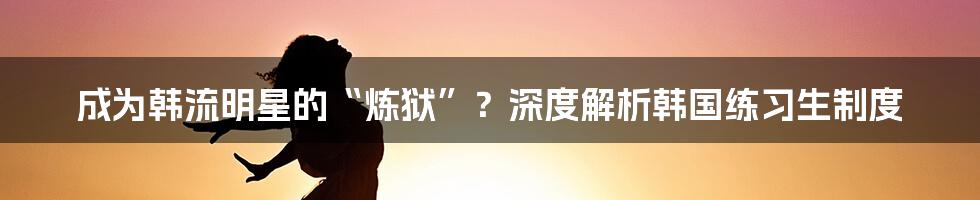 成为韩流明星的“炼狱”？深度解析韩国练习生制度