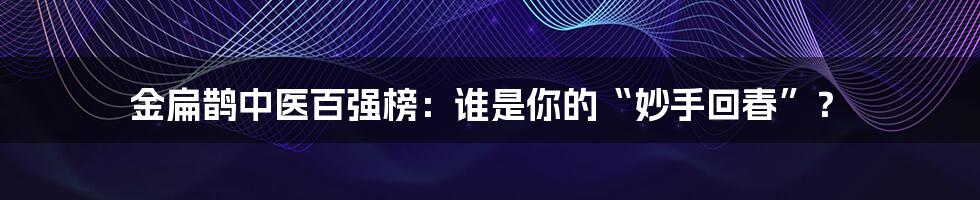 金扁鹊中医百强榜：谁是你的“妙手回春”？