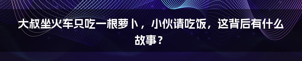 大叔坐火车只吃一根萝卜，小伙请吃饭，这背后有什么故事？