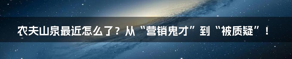 农夫山泉最近怎么了？从“营销鬼才”到“被质疑”！