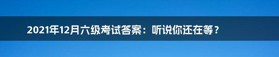 2021年12月六级考试答案：听说你还在等？