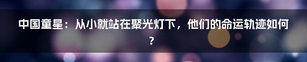 中国童星：从小就站在聚光灯下，他们的命运轨迹如何？