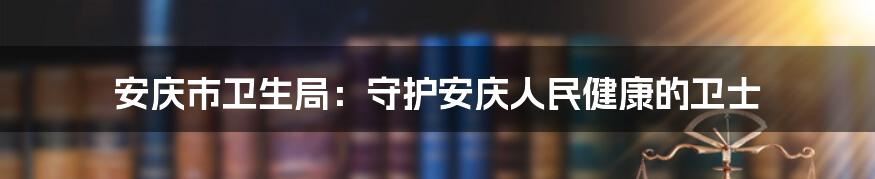 安庆市卫生局：守护安庆人民健康的卫士