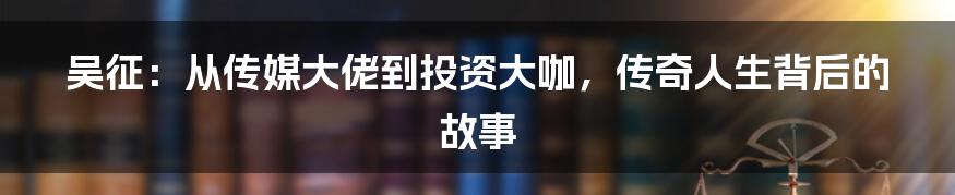 吴征：从传媒大佬到投资大咖，传奇人生背后的故事