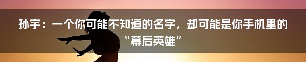 孙宇：一个你可能不知道的名字，却可能是你手机里的“幕后英雄”