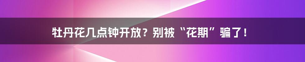 牡丹花几点钟开放？别被“花期”骗了！