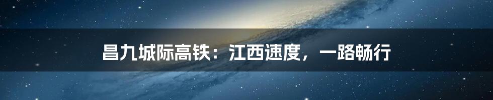 昌九城际高铁：江西速度，一路畅行