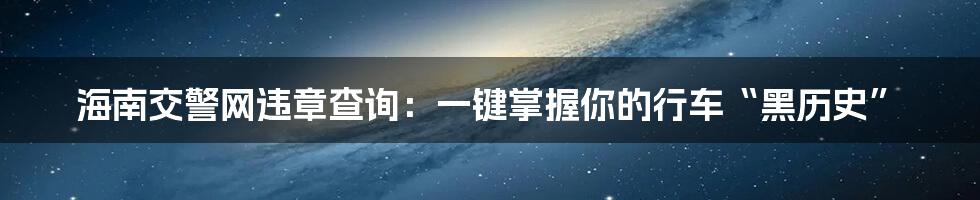 海南交警网违章查询：一键掌握你的行车“黑历史”