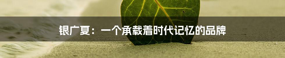 银广夏：一个承载着时代记忆的品牌