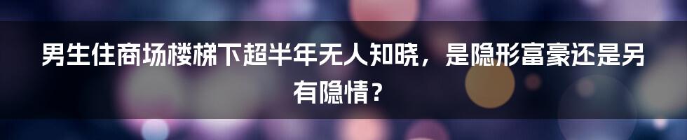 男生住商场楼梯下超半年无人知晓，是隐形富豪还是另有隐情？