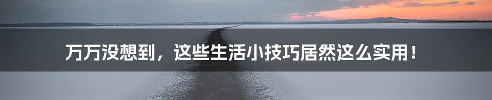 万万没想到，这些生活小技巧居然这么实用！