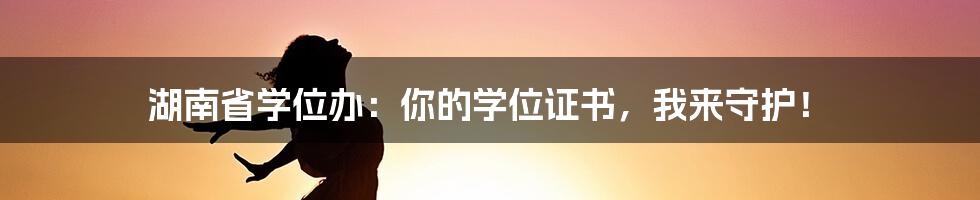 湖南省学位办：你的学位证书，我来守护！