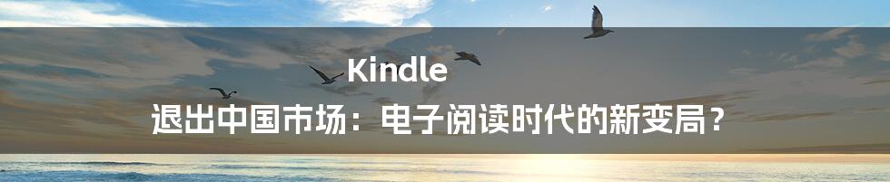 Kindle 退出中国市场：电子阅读时代的新变局？